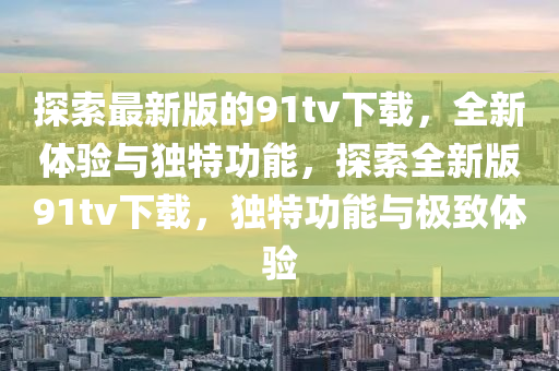 探(tan)索(suo)最新(xin)版(ban)的(de)91tv下(xia)載，全新體(ti)驗(yan)與(yu)獨(du)特(te)功(gong)能，探索全新(xin)版91tv下載，獨(du)特(te)功能(neng)與(yu)極緻(zhi)體(ti)驗