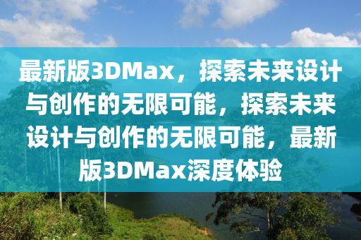 最(zui)新版(ban)3DMax，探(tan)索未來(lai)設(she)計(ji)與創(chuang)作(zuo)的(de)無限(xian)可(ke)能，探索未(wei)來(lai)設(she)計與創作(zuo)的無(wu)限可(ke)能，最新版3DMax深(shen)度體(ti)驗