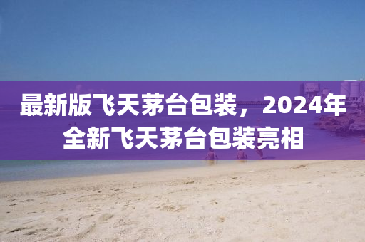 最新(xin)版飛(fei)天(tian)茅檯(tai)包(bao)裝，2024年全新(xin)飛(fei)天茅(mao)檯包(bao)裝亮相(xiang)
