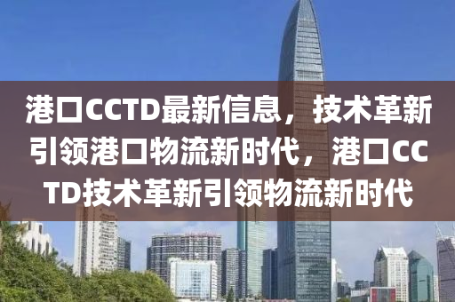 港(gang)口CCTD最新(xin)信息(xi)，技術(shu)革新引領(ling)港口物(wu)流(liu)新時代，港(gang)口(kou)CCTD技(ji)術(shu)革(ge)新(xin)引領物流新時代(dai)
