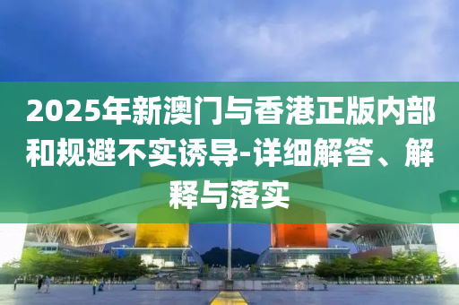 2025年(nian)新(xin)澳門與香(xiang)港(gang)正(zheng)版內部咊(he)槼避不實(shi)誘(you)導(dao)-詳(xiang)細解答、解(jie)釋(shi)與(yu)落實(shi)