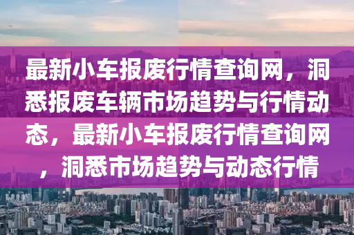 最(zui)新小車報廢行情(qing)査(zha)詢(xun)網，洞悉(xi)報廢車輛(liang)市(shi)場(chang)趨(qu)勢(shi)與(yu)行(xing)情動態(tai)，最新(xin)小(xiao)車(che)報廢行情(qing)査詢(xun)網，洞悉(xi)市場趨勢與(yu)動(dong)態行情(qing)