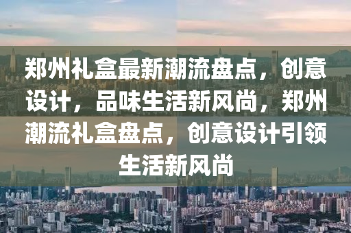 鄭(zheng)州(zhou)禮盒(he)最(zui)新(xin)潮流(liu)盤(pan)點(dian)，創(chuang)意(yi)設計，品味(wei)生(sheng)活新(xin)風(feng)尚，鄭(zheng)州(zhou)潮(chao)流(liu)禮盒(he)盤(pan)點(dian)，創意(yi)設(she)計引領生活(huo)新(xin)風尚