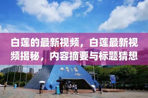 白(bai)蓮的(de)最(zui)新(xin)視(shi)頻，白(bai)蓮(lian)最新視頻(pin)揭祕，內(nei)容(rong)摘(zhai)要與(yu)標(biao)題猜想(xiang)