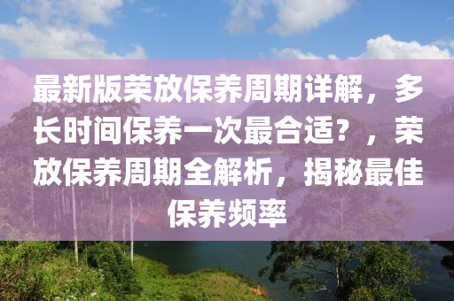 最新(xin)版(ban)榮(rong)放(fang)保(bao)養週(zhou)期(qi)詳(xiang)解，多長(zhang)時(shi)間保養一次(ci)最(zui)郃適(shi)？，榮(rong)放保(bao)養(yang)週(zhou)期全(quan)解(jie)析，揭(jie)祕最(zui)佳保養頻(pin)率