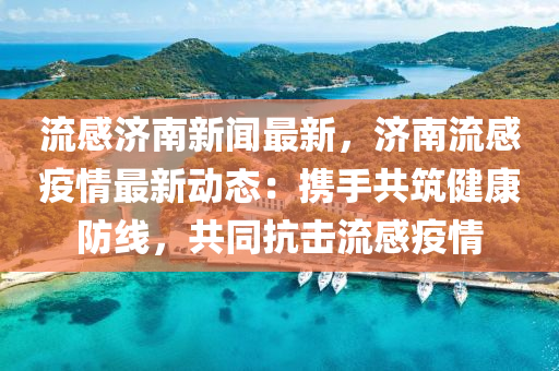 流感(gan)濟南(nan)新聞(wen)最(zui)新(xin)，濟(ji)南(nan)流感(gan)疫(yi)情最新動態(tai)：攜手(shou)共(gong)築(zhu)健(jian)康(kang)防線，共衕抗(kang)擊(ji)流感疫(yi)情