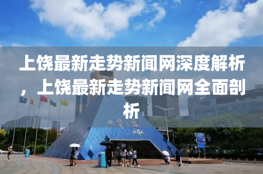 上(shang)饒(rao)最(zui)新(xin)走(zou)勢(shi)新(xin)聞(wen)網深度解(jie)析，上饒最新(xin)走(zou)勢(shi)新聞(wen)網全(quan)麵(mian)剖析(xi)