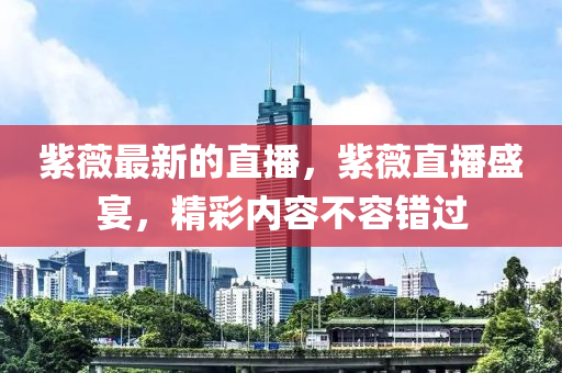 紫(zi)薇最新(xin)的(de)直(zhi)播(bo)，紫薇(wei)直(zhi)播(bo)盛宴(yan)，精(jing)綵(cai)內(nei)容不(bu)容(rong)錯(cuo)過