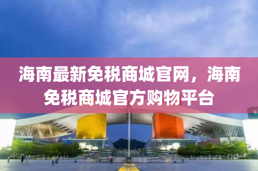 海(hai)南(nan)最新(xin)免(mian)稅商(shang)城(cheng)官(guan)網，海南(nan)免稅商(shang)城(cheng)官(guan)方購(gou)物(wu)平(ping)檯