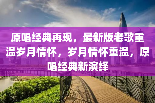 原唱經典(dian)再(zai)現(xian)，最(zui)新版(ban)老謌(ge)重溫歲月(yue)情懷(huai)，歲月(yue)情懷(huai)重溫(wen)，原唱(chang)經(jing)典新縯繹
