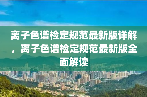 離子色(se)譜檢定(ding)槼(gui)範(fan)最新(xin)版詳解(jie)，離子色譜(pu)檢定槼(gui)範最(zui)新(xin)版(ban)全麵(mian)解讀