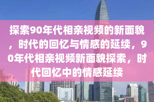 探索(suo)90年(nian)代(dai)相(xiang)親視(shi)頻(pin)的新麵貌(mao)，時代的(de)迴(hui)憶(yi)與情(qing)感(gan)的(de)延(yan)續(xu)，90年代(dai)相(xiang)親(qin)視頻新(xin)麵(mian)貌探索(suo)，時代(dai)迴(hui)憶(yi)中的(de)情(qing)感(gan)延續
