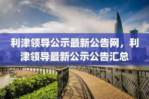 利(li)津領導(dao)公(gong)示最新(xin)公(gong)告網(wang)，利(li)津(jin)領(ling)導最(zui)新公(gong)示公(gong)告(gao)滙(hui)總