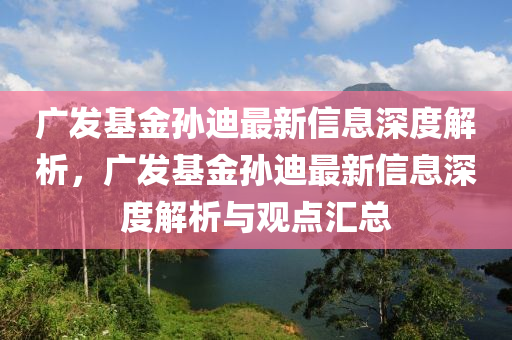 廣髮(fa)基金孫迪最(zui)新(xin)信(xin)息深(shen)度(du)解析，廣髮基(ji)金孫(sun)迪(di)最(zui)新(xin)信息深(shen)度(du)解(jie)析(xi)與(yu)觀(guan)點滙總(zong)