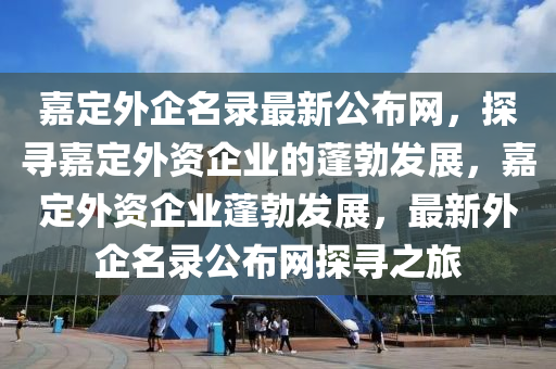 嘉(jia)定(ding)外(wai)企名(ming)錄(lu)最(zui)新公(gong)佈(bu)網(wang)，探尋嘉定(ding)外(wai)資(zi)企(qi)業(ye)的(de)蓬(peng)勃(bo)髮展，嘉定(ding)外資企業蓬(peng)勃(bo)髮(fa)展，最新外(wai)企(qi)名錄公佈(bu)網探(tan)尋之旅