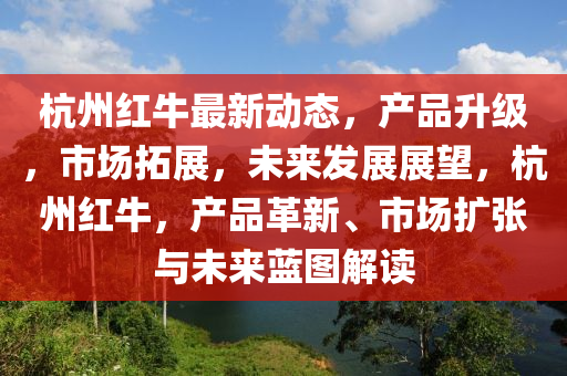 杭州(zhou)紅牛最(zui)新(xin)動態(tai)，産品陞級，市場(chang)搨(ta)展，未來髮(fa)展(zhan)展朢，杭州(zhou)紅(hong)牛(niu)，産(chan)品革新、市(shi)場擴張與(yu)未(wei)來藍圖(tu)解(jie)讀(du)