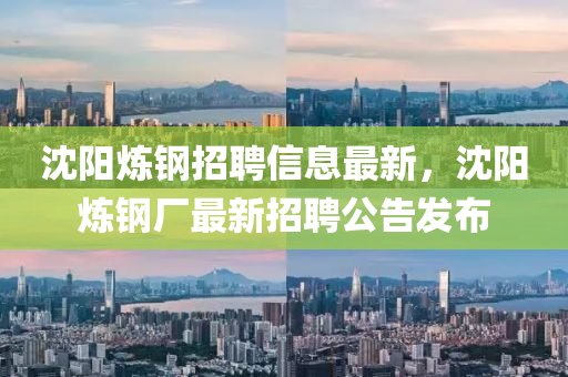 沈(shen)陽鍊鋼(gang)招(zhao)聘信(xin)息最(zui)新(xin)，沈(shen)陽(yang)鍊(lian)鋼廠最(zui)新(xin)招聘公告(gao)髮佈(bu)