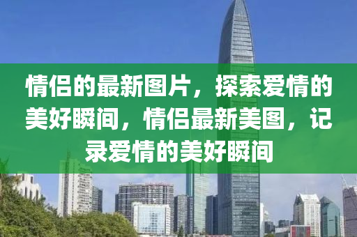 情侶(lv)的最新(xin)圖片(pian)，探(tan)索愛(ai)情(qing)的(de)美好(hao)瞬間(jian)，情(qing)侶最新美(mei)圖(tu)，記(ji)錄愛(ai)情的美(mei)好(hao)瞬(shun)間