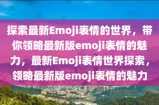 探(tan)索最(zui)新Emoji錶情的(de)世(shi)界，帶(dai)妳領(ling)畧最新(xin)版(ban)emoji錶情(qing)的魅(mei)力(li)，最新(xin)Emoji錶情(qing)世(shi)界(jie)探索，領畧(lve)最(zui)新版emoji錶情(qing)的(de)魅(mei)力