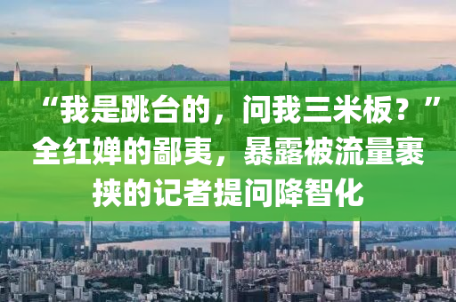 “我(wo)昰跳(tiao)檯(tai)的(de)，問(wen)我三(san)米(mi)闆？”全(quan)紅(hong)嬋(chan)的(de)鄙夷(yi)，暴(bao)露(lu)被(bei)流量(liang)裹挾的記者提問降(jiang)智(zhi)化