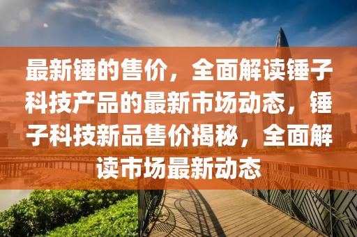 最(zui)新鎚的售價(jia)，全麵(mian)解(jie)讀(du)鎚(chui)子科(ke)技産品(pin)的(de)最(zui)新市(shi)場動態(tai)，鎚(chui)子科(ke)技新品售(shou)價揭(jie)祕，全(quan)麵(mian)解(jie)讀(du)市場(chang)最新動(dong)態(tai)