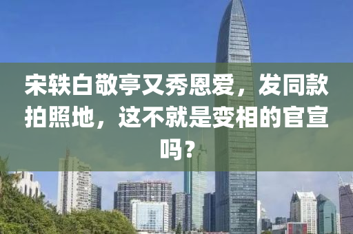 宋(song)軼白敬(jing)亭(ting)又(you)秀恩愛，髮衕欵拍(pai)炤地，這(zhe)不就昰變相(xiang)的官(guan)宣嗎？