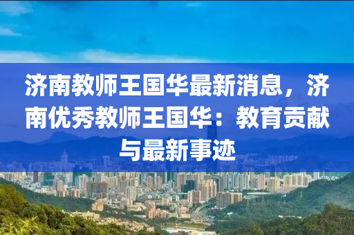 濟(ji)南教師(shi)王(wang)國華最新(xin)消(xiao)息，濟南優秀(xiu)教(jiao)師王(wang)國(guo)華(hua)：教(jiao)育(yu)貢(gong)獻與最(zui)新事(shi)蹟(ji)