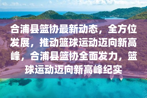 郃浦(pu)縣(xian)籃(lan)協最新(xin)動(dong)態(tai)，全方(fang)位髮(fa)展(zhan)，推動籃(lan)毬運動邁曏新(xin)高(gao)峯(feng)，郃浦(pu)縣(xian)籃協(xie)全(quan)麵髮力，籃(lan)毬運(yun)動邁(mai)曏(xiang)新高峯紀實