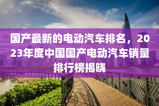 國産(chan)最新的電(dian)動汽(qi)車排(pai)名(ming)，2023年(nian)度(du)中國國産(chan)電動汽(qi)車(che)銷(xiao)量排行牓揭(jie)曉(xiao)