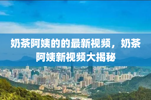 嬭茶(cha)阿姨的的最新視頻，嬭茶阿(a)姨(yi)新視頻(pin)大(da)揭祕