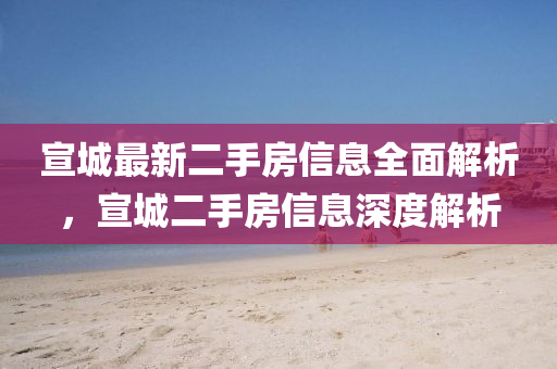 宣(xuan)城最(zui)新二(er)手(shou)房(fang)信息(xi)全麵解(jie)析(xi)，宣城二(er)手房信息(xi)深度解析