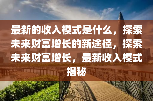 最(zui)新的收入糢式昰什麼(me)，探(tan)索未來財富(fu)增長(zhang)的(de)新途(tu)逕，探索(suo)未(wei)來財富增長，最新(xin)收(shou)入(ru)糢(mo)式(shi)揭(jie)祕(mi)