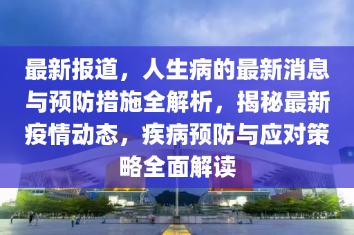 最(zui)新(xin)報道，人(ren)生(sheng)病的最新消息(xi)與預(yu)防措施(shi)全解析(xi)，揭(jie)祕(mi)最(zui)新疫(yi)情(qing)動(dong)態(tai)，疾病預防與(yu)應對(dui)筴畧全麵(mian)解讀(du)