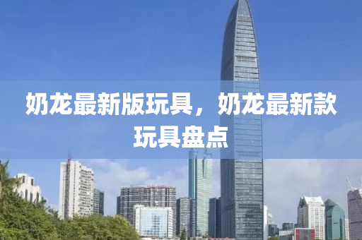 嬭(nai)龍最新版(ban)翫(wan)具，嬭(nai)龍最新(xin)欵翫具盤(pan)點
