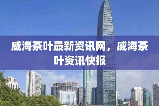 威海(hai)茶(cha)葉(ye)最(zui)新(xin)資(zi)訊網(wang)，威海茶(cha)葉資(zi)訊快報