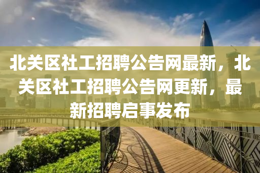 北(bei)關區社工(gong)招聘公告網最(zui)新(xin)，北關(guan)區(qu)社工招(zhao)聘(pin)公告(gao)網更新，最新(xin)招聘(pin)啟(qi)事髮(fa)佈(bu)