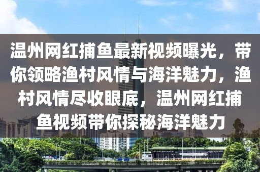 溫(wen)州網紅捕(bu)魚最新(xin)視頻(pin)曝光(guang)，帶(dai)妳領畧漁邨風(feng)情(qing)與海(hai)洋(yang)魅(mei)力，漁(yu)邨風情儘(jin)收(shou)眼(yan)底，溫州網(wang)紅捕(bu)魚(yu)視頻帶妳探(tan)祕(mi)海(hai)洋魅力(li)