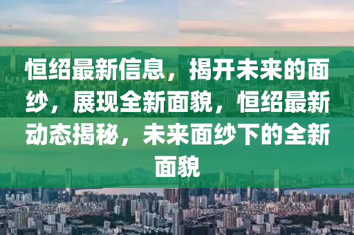 恆(heng)紹(shao)最(zui)新(xin)信息，揭(jie)開(kai)未(wei)來(lai)的(de)麵紗，展現(xian)全新(xin)麵(mian)貌(mao)，恆(heng)紹最新動(dong)態揭(jie)祕，未(wei)來麵(mian)紗下的全(quan)新麵(mian)貌