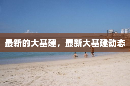 最(zui)新(xin)的大(da)基(ji)建，最(zui)新大(da)基建動態(tai)