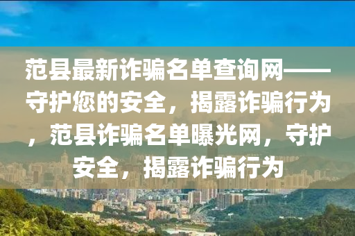 範(fan)縣最(zui)新(xin)詐騙名單査詢網——守護(hu)您的(de)安全，揭露(lu)詐(zha)騙行(xing)爲(wei)，範縣詐騙(pian)名(ming)單曝光網(wang)，守(shou)護安(an)全，揭(jie)露詐騙(pian)行(xing)爲
