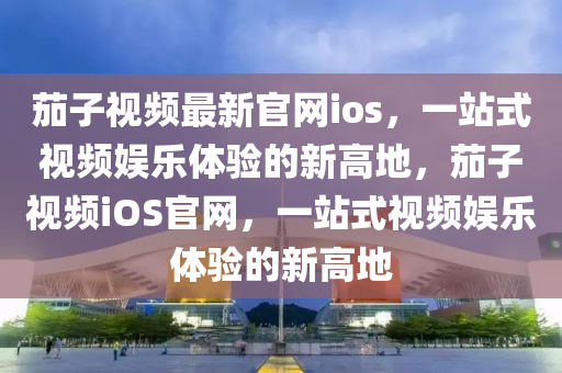 茄(jia)子(zi)視(shi)頻(pin)最新官網ios，一(yi)站式(shi)視(shi)頻娛樂體驗(yan)的(de)新高(gao)地(di)，茄子視(shi)頻iOS官(guan)網(wang)，一(yi)站式(shi)視頻(pin)娛(yu)樂(le)體(ti)驗(yan)的(de)新高地(di)