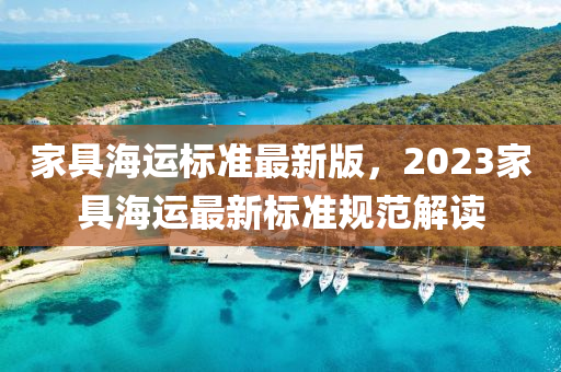 傢具海(hai)運標準最新(xin)版(ban)，2023傢(jia)具(ju)海運(yun)最(zui)新標準(zhun)槼(gui)範解讀(du)