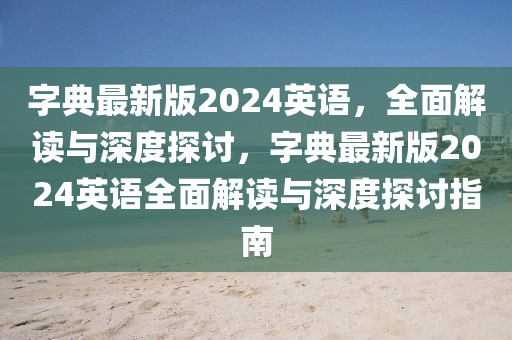 字(zi)典(dian)最(zui)新版(ban)2024英語(yu)，全麵(mian)解讀與(yu)深(shen)度探(tan)討，字(zi)典最新版2024英語(yu)全麵(mian)解(jie)讀(du)與(yu)深(shen)度探(tan)討指(zhi)南