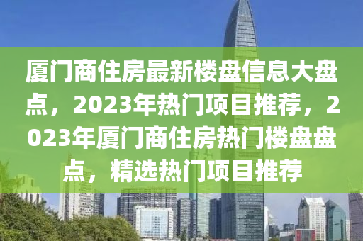 廈門(men)商住房(fang)最新樓(lou)盤(pan)信(xin)息大盤(pan)點，2023年熱(re)門項目(mu)推薦(jian)，2023年廈(sha)門商(shang)住房熱門樓盤(pan)盤點(dian)，精選熱門項(xiang)目推(tui)薦