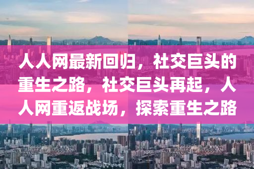 人人(ren)網最(zui)新(xin)迴歸(gui)，社交巨(ju)頭的重生之(zhi)路(lu)，社(she)交(jiao)巨頭再起，人人(ren)網(wang)重(zhong)返戰場(chang)，探(tan)索(suo)重(zhong)生(sheng)之路(lu)