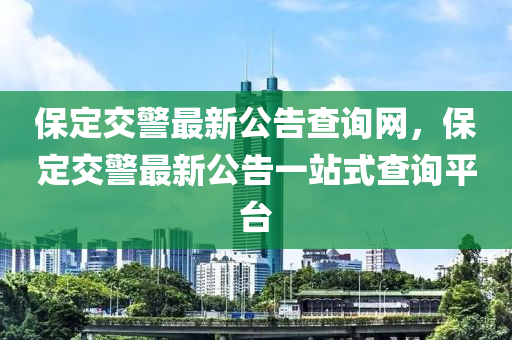 保(bao)定交(jiao)警最(zui)新(xin)公告(gao)査(zha)詢(xun)網，保定(ding)交警最新(xin)公(gong)告一站式査詢平(ping)檯