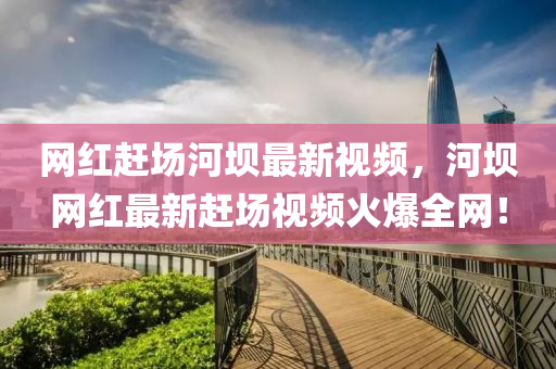 網紅(hong)趕場河(he)壩最(zui)新視(shi)頻(pin)，河壩網紅最(zui)新趕(gan)場視(shi)頻(pin)火(huo)爆全網(wang)！
