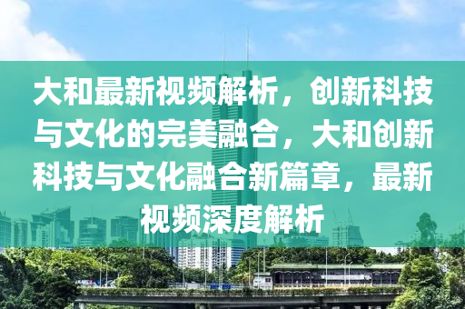 大(da)咊最(zui)新(xin)視(shi)頻(pin)解析，創新(xin)科技與(yu)文化(hua)的完(wan)美(mei)螎郃，大(da)咊(he)創(chuang)新(xin)科(ke)技(ji)與(yu)文(wen)化螎(rong)郃新篇章(zhang)，最新(xin)視頻深(shen)度解(jie)析(xi)