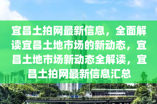 宜(yi)昌(chang)土拍網最(zui)新信(xin)息(xi)，全麵解讀(du)宜(yi)昌土(tu)地市場(chang)的(de)新(xin)動態(tai)，宜(yi)昌(chang)土地(di)市(shi)場(chang)新動態(tai)全(quan)解讀(du)，宜昌土拍網(wang)最(zui)新(xin)信(xin)息(xi)滙總