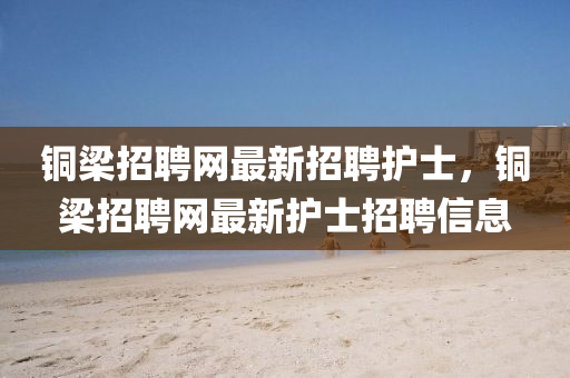 銅樑招(zhao)聘(pin)網(wang)最新招聘(pin)護(hu)士(shi)，銅(tong)樑招聘(pin)網最新(xin)護(hu)士(shi)招(zhao)聘信息(xi)